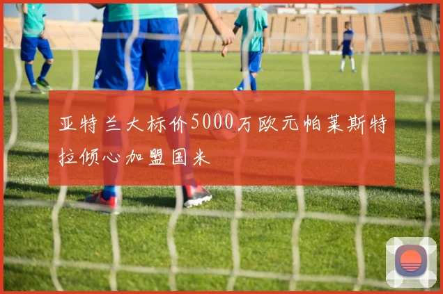 亚特兰大标价5000万欧元帕莱斯特拉倾心加盟国米
