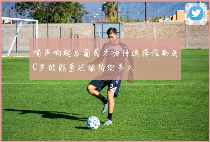 哨声响起后葡萄牙为何选择催眠局C罗的能量还能持续多久