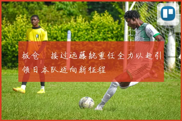 板仓滉接过远藤航重任全力以赴引领日本队迈向新征程