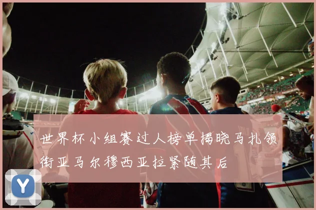 世界杯小组赛过人榜单揭晓马扎领衔亚马尔穆西亚拉紧随其后