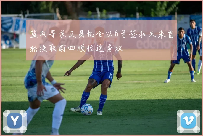 篮网寻求交易机会以6号签和未来首轮换取前四顺位选秀权