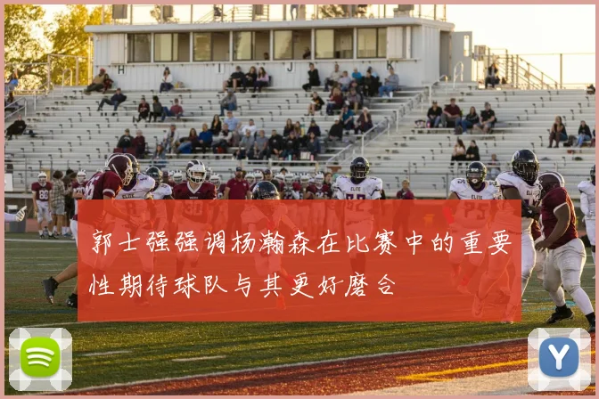 郭士强强调杨瀚森在比赛中的重要性期待球队与其更好磨合