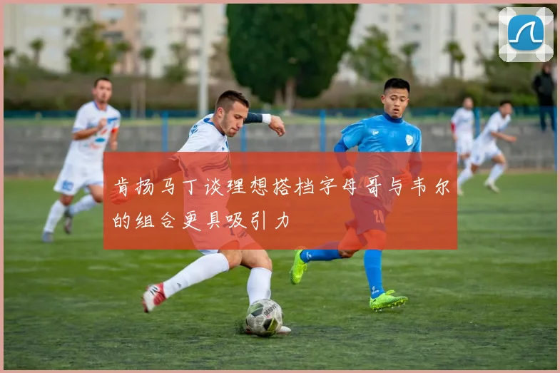 肯扬马丁谈理想搭档字母哥与韦尔的组合更具吸引力