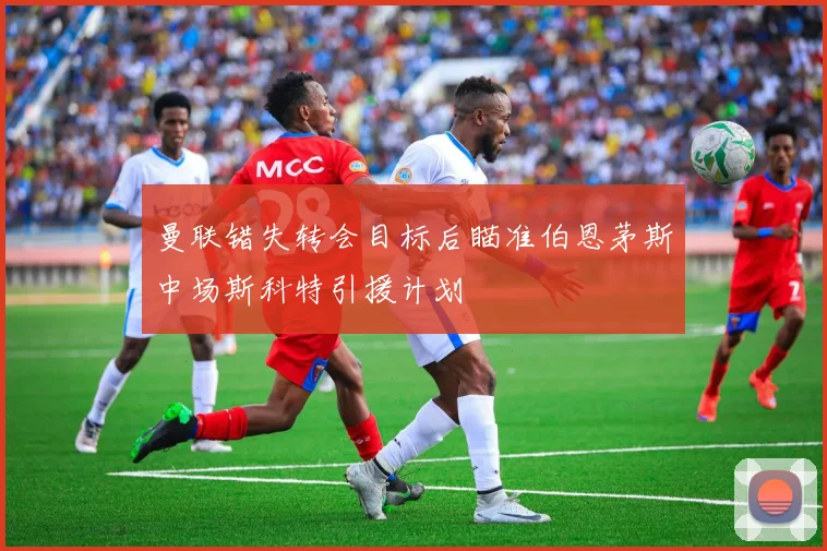 曼联错失转会目标后瞄准伯恩茅斯中场斯科特引援计划
