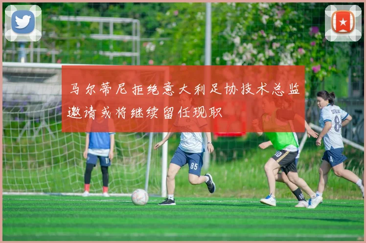马尔蒂尼拒绝意大利足协技术总监邀请或将继续留任现职