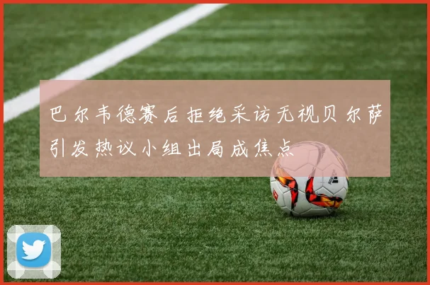 巴尔韦德赛后拒绝采访无视贝尔萨引发热议小组出局成焦点