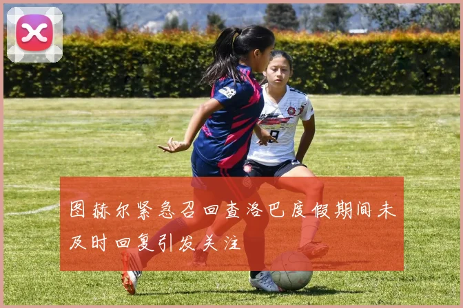 图赫尔紧急召回查洛巴度假期间未及时回复引发关注