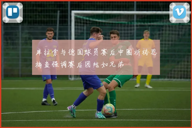 库拉索与德国球员赛后中圈祈祷恩梅查强调赛后团结如兄弟