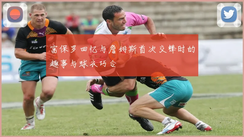 富保罗回忆与詹姆斯首次交锋时的趣事与球衣巧合